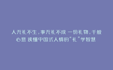 人无礼不生，事无礼不成！一份礼物，千般心意：读懂中国式人情的“礼”学智慧！ 