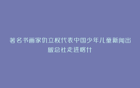 著名书画家仇立权代表中国少年儿童新闻出版总社走进喀什
