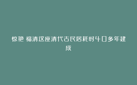 惊艳！福清这座清代古民居耗时40多年建成！