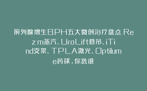 前列腺增生BPH五大微创治疗盘点：Rezūm蒸汽、UroLift悬吊、iTind支架、TPLA激光、Optilume药球，你选谁