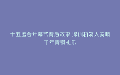 十五运会开幕式背后故事：深圳机器人奏响千年青铜礼乐