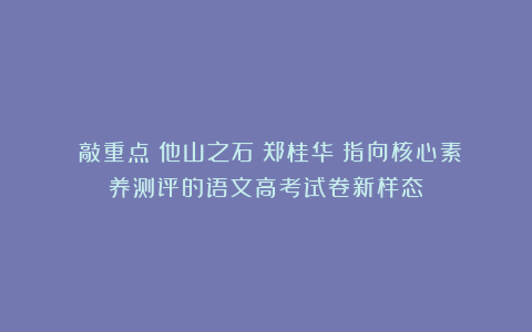 （敲重点）他山之石：郑桂华《指向核心素养测评的语文高考试卷新样态》