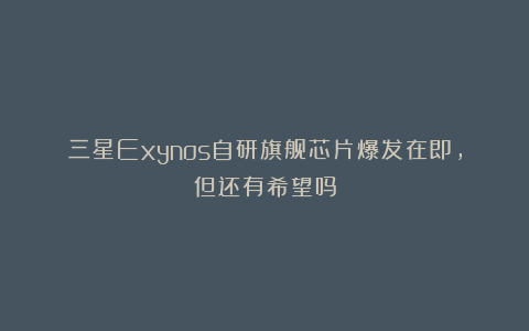 三星Exynos自研旗舰芯片爆发在即，但还有希望吗
