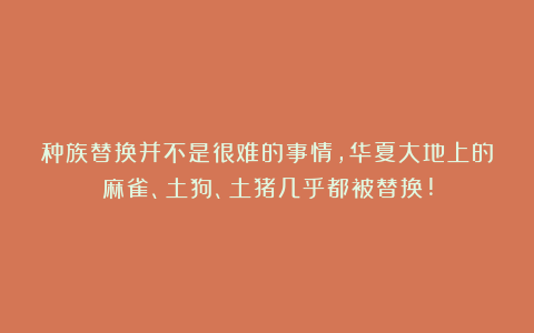 种族替换并不是很难的事情,华夏大地上的麻雀、土狗、土猪几乎都被替换!