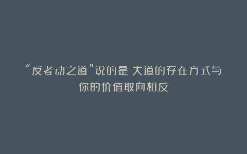 “反者动之道”说的是:大道的存在方式与你的价值取向相反