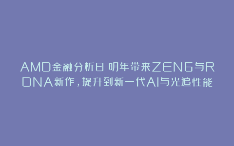 AMD金融分析日：明年带来ZEN6与RDNA新作，提升到新一代AI与光追性能