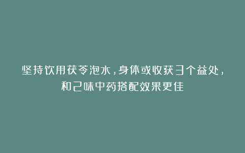 坚持饮用茯苓泡水，身体或收获3个益处，和2味中药搭配效果更佳