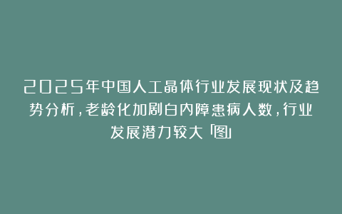 2025年中国人工晶体行业发展现状及趋势分析，老龄化加剧白内障患病人数，行业发展潜力较大「图」