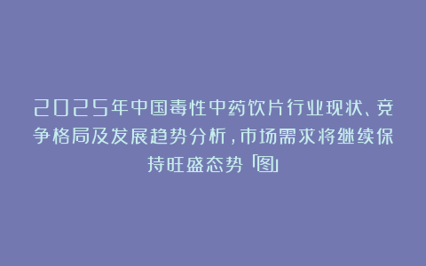 2025年中国毒性中药饮片行业现状、竞争格局及发展趋势分析，市场需求将继续保持旺盛态势「图」
