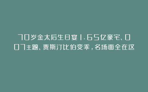 70岁金太后生日宴：1.65亿豪宅、007主题、贾斯汀比伯变乖，名场面全在这！