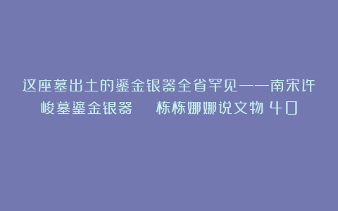 这座墓出土的鎏金银器全省罕见——南宋许峻墓鎏金银器 | 栋栋娜娜说文物（40）