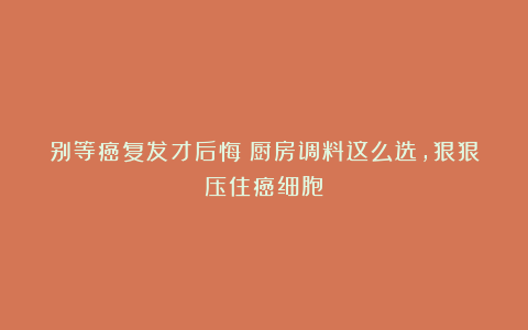 别等癌复发才后悔！厨房调料这么选，狠狠压住癌细胞！