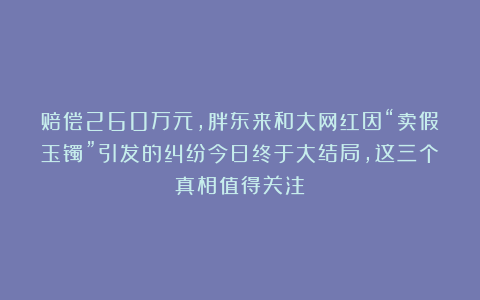 赔偿260万元,胖东来和大网红因“卖假玉镯”引发的纠纷今日终于大结局,这三个真相值得关注!