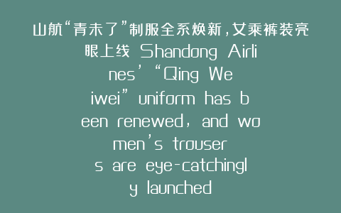 山航“青未了”制服全系焕新，女乘裤装亮眼上线  Shandong Airlines’ “Qing Weiwei” uniform has been renewed, and women’s trousers are eye-catchingly launched