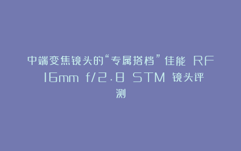 中端变焦镜头的“专属搭档”：佳能 RF 16mm f/2.8 STM 镜头评测
