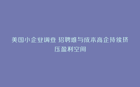 美国小企业调查：招聘难与成本高企持续挤压盈利空间
