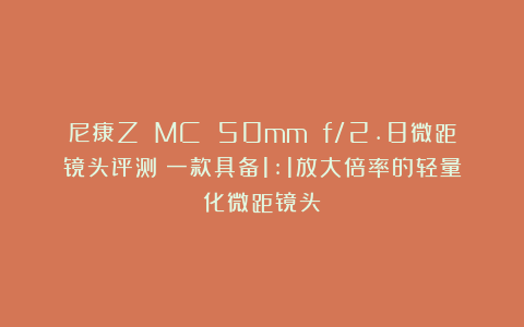 尼康Z MC 50mm f/2.8微距镜头评测：一款具备1:1放大倍率的轻量化微距镜头