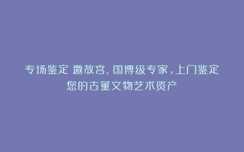专场鉴定：邀故宫、国博级专家，上门鉴定您的古董文物艺术资产
