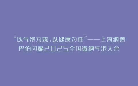 “以气泡为媒，以健康为任”——上海纳诺巴伯闪耀2025全国微纳气泡大会