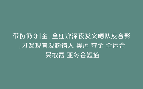 带伤仍夺1金,全红婵深夜发文晒队友合影,才发现真没粉错人|奥运|夺金|全运会|吴敏霞|亚冬会短道