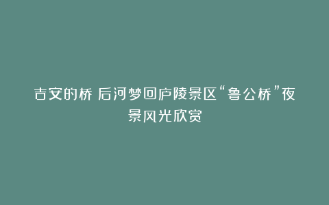 吉安的桥：后河梦回庐陵景区“鲁公桥”夜景风光欣赏