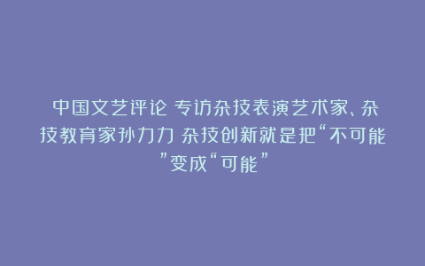 《中国文艺评论》专访杂技表演艺术家、杂技教育家孙力力:杂技创新就是把“不可能”变成“可能”