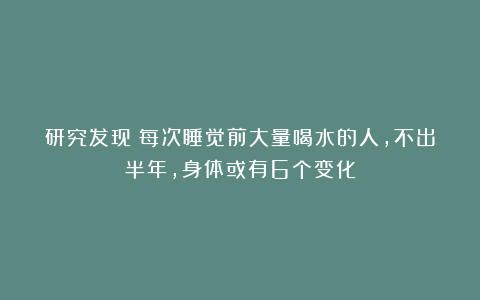 研究发现：每次睡觉前大量喝水的人，不出半年，身体或有6个变化