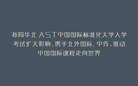 布局华北!AST中国国际标准化大学入学考试扩大影响,携手北外国际、中传,推动中国国际课程走向世界
