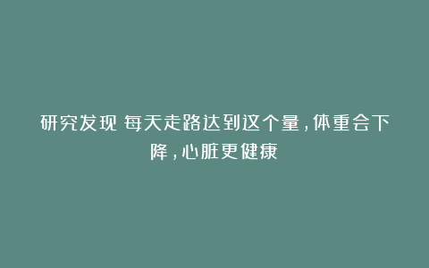 研究发现:每天走路达到这个量,体重会下降,心脏更健康!