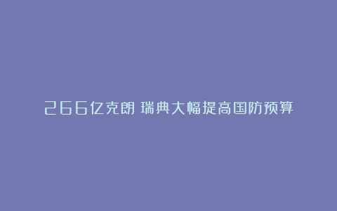 266亿克朗！瑞典大幅提高国防预算