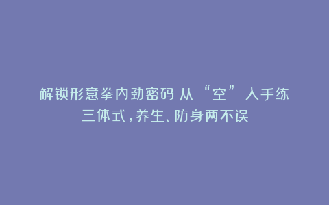 解锁形意拳内劲密码：从 “空” 入手练三体式，养生、防身两不误