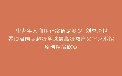 ①中老年人血压正常值是多少？②刘章济世界顶级国际超级全球最高级教育文化艺术馆原创精品欣赏！