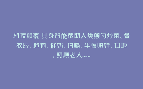 科技颠覆！具身智能帮助人类颠勺炒菜、叠衣服、遛狗、催奶、拍嗝、半夜哄娃、扫地、照顾老人……
