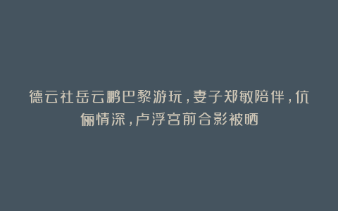 德云社岳云鹏巴黎游玩，妻子郑敏陪伴，伉俪情深，卢浮宫前合影被晒