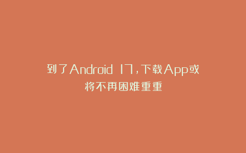 到了Android 17,下载App或将不再困难重重