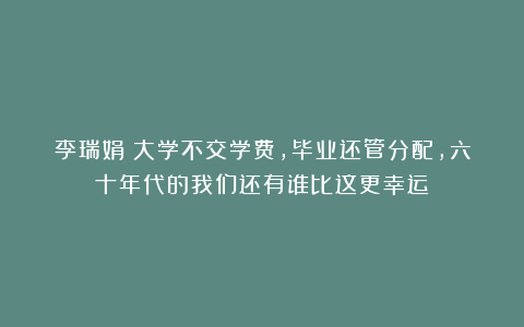 李瑞娟｜大学不交学费，毕业还管分配，六十年代的我们还有谁比这更幸运
