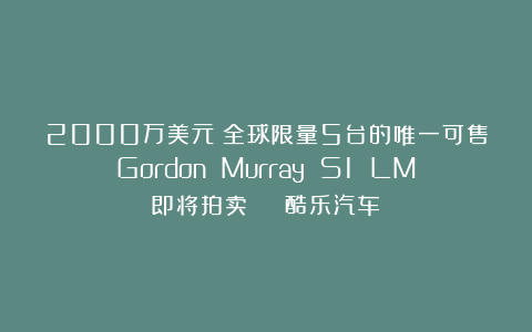 2000万美元！全球限量5台的唯一可售Gordon Murray S1 LM即将拍卖 | 酷乐汽车