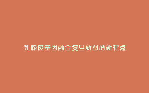 乳腺癌基因融合复旦新图谱新靶点