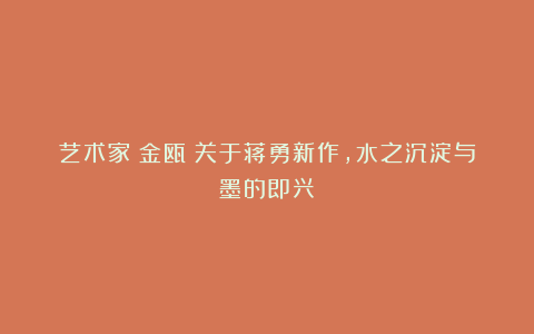 艺术家|金瓯:关于蒋勇新作,水之沉淀与墨的即兴