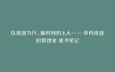 以成效为尺，做时间的主人——《卓有成效的管理者》读书笔记