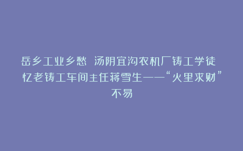 岳乡工业乡愁 汤阴宜沟农机厂铸工学徒 忆老铸工车间主任蒋雪生——“火里求财”不易