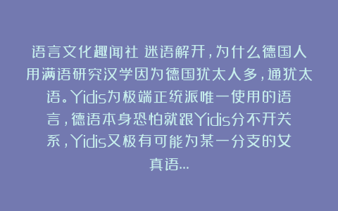 语言文化趣闻社：迷语解开，为什么德国人用满语研究汉学因为德国犹太人多，通犹太语。Yidis为极端正统派唯一使用的语言，德语本身恐怕就跟Yidis分不开关系，Yidis又极有可能为某一分支的女真语…