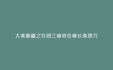 大美新疆之兵团三师首任师长柴恩元
