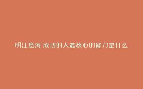 明江意海：成功的人最核心的能力是什么？