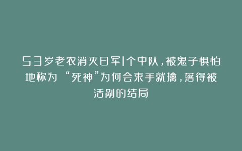 53岁老农消灭日军1个中队，被鬼子惧怕地称为 “死神”为何会束手就擒，落得被活剐的结局？