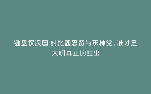 键盘侠误国？对比魏忠贤与东林党，谁才是大明真正的蛀虫