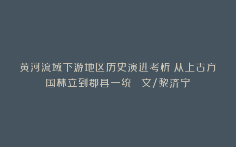黄河流域下游地区历史演进考析：从上古方国林立到郡县一统 （文/黎济宁）