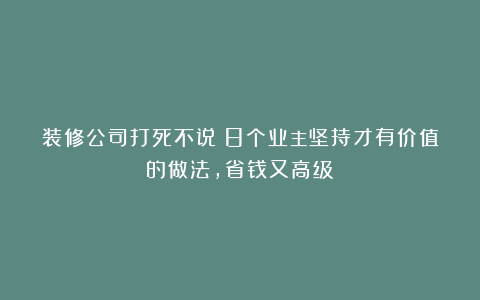 装修公司打死不说!8个业主坚持才有价值的做法,省钱又高级!