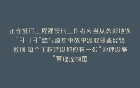正在进行工程建设的工作者应当从燕郊地铁“3.13”燃气爆炸事故中汲取哪些经验教训？每个工程建设都应有一张“地埋设施”管理控制图！