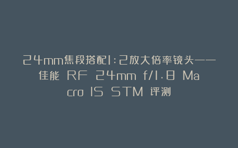 24mm焦段搭配1:2放大倍率镜头——佳能 RF 24mm f/1.8 Macro IS STM 评测